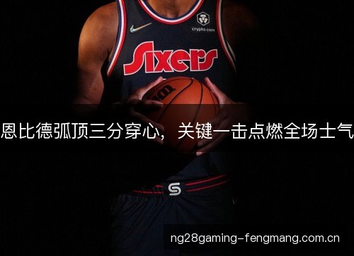 恩比德弧顶三分穿心,关键一击点燃全场士气 恩比德弧顶三分穿心,关键一击点燃全场士气